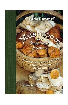 Mushroom Foraging and Feasting: Recollections and Recipes from a Lifetime on the Hunt - Victoria Romanoff