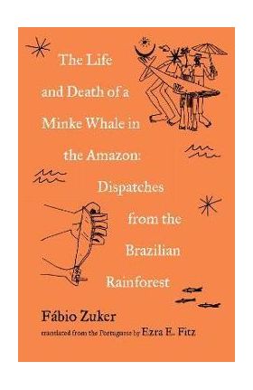 The Life and Death of a Minke Whale in the Amazon: Dispatches from the Brazilian Rainforest - Fábio Zuker