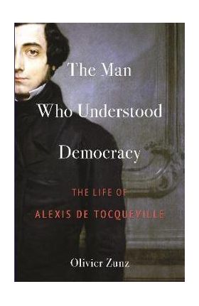 The Man Who Understood Democracy: The Life of Alexis de Tocqueville - Olivier Zunz