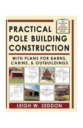 Practical Pole Building Construction: With Plans for Barns, Cabins, & Outbuildings - Leigh Seddon