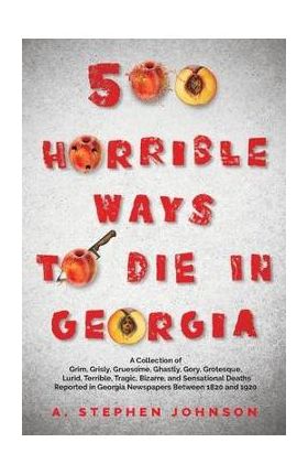 500 Horrible Ways to Die in Georgia: A Collection of Grim, Grisly, Gruesome, Ghastly, Gory, Grotesque, Lurid, Terrible, Tragic, Bizarre, and Sensation - A. Stephen Johnson