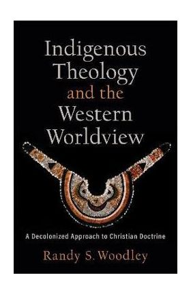 Indigenous Theology and the Western Worldview: A Decolonized Approach to Christian Doctrine - Randy S. Woodley