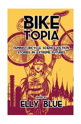 Biketopia: Feminist Bicycle Science Fiction Stories in Extreme Futures - Elly Blue