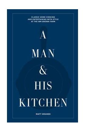 A Man & His Kitchen: Classic Home Cooking and Entertaining with Style at the Wm Brown Farm - Matt Hranek