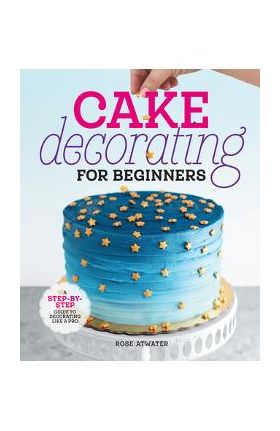 Cake Decorating for Beginners: A Step-By-Step Guide to Decorating Like a Pro - Rose Atwater