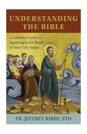 Understanding the Bible: A Catholic Guide to Applying God's Word to Your Life Today - Jeffrey Kirby