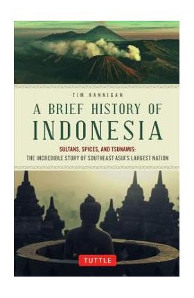 A Brief History of Indonesia: Sultans, Spices, and Tsunamis: The Incredible Story of Southeast Asia's Largest Nation - Tim Hannigan