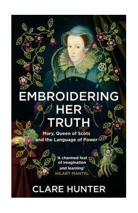 Embroidering Her Truth: Mary, Queen of Scots and the Language of Power - Clare Hunter
