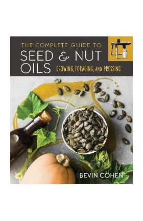 The Complete Guide to Seed and Nut Oils: Growing, Foraging, and Pressing - Bevin Cohen