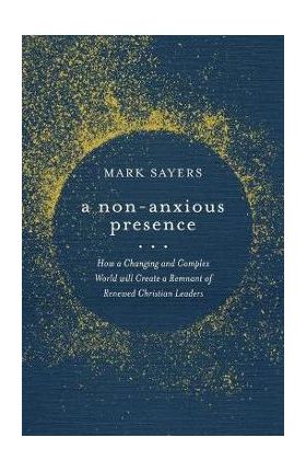 A Non-Anxious Presence: How a Changing and Complex World Will Create a Remnant of Renewed Christian Leaders - Mark Sayers