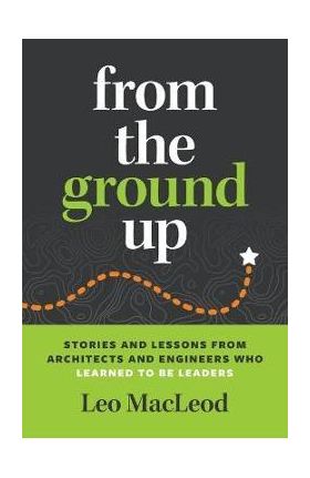 From the Ground Up: Stories and Lessons from Architects and Engineers Who Learned to Be Leaders - Leo Macleod