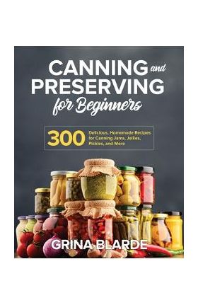 Canning and Preserving for Beginners: 300 Delicious, Homemade Recipes for Canning Jams, Jellies, Pickles, and More - Grina Blarde