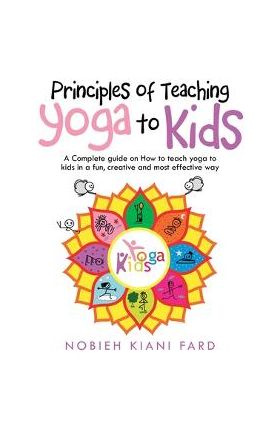 Principles of Teaching Yoga to Kids: A Complete Guide on How to Teach Yoga to Kids in a Fun, Creative and Most Effective Way - Nobieh Kiani Fard