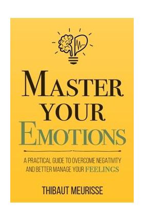 Master Your Emotions: A Practical Guide to Overcome Negativity and Better Manage Your Feelings - Thibaut Meurisse