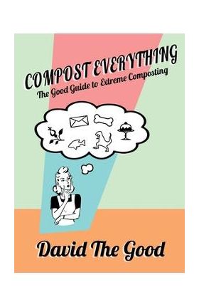 Compost Everything: The Good Guide to Extreme Composting - David The Good