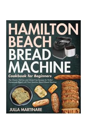 Hamilton Beach Bread Machine Cookbook for Beginners: The Classic, No-Fuss and Gluten-Free Recipes for Perfect Homemade Bread with Your Hamilton Beach - Julla Martinare