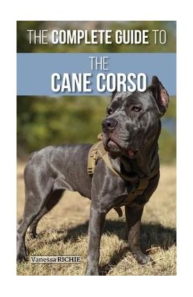 The Complete Guide to the Cane Corso: Selecting, Raising, Training, Socializing, Living with, and Loving Your New Cane Corso Dog - Vanessa Richie
