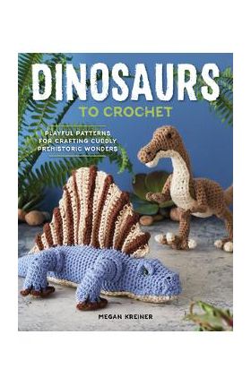 Dinosaurs to Crochet: Playful Patterns for Crafting Cuddly Prehistoric Wonders - Megan Kreiner