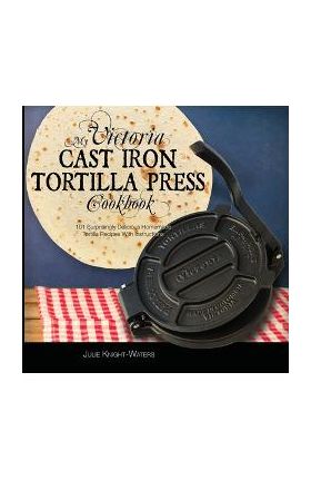 My Victoria Cast Iron Tortilla Press Cookbook: 101 Surprisingly Delicious Homemade Tortilla Recipes with Instructions (Victoria Cast Iron Tortilla Pre - Julie Knight-waters