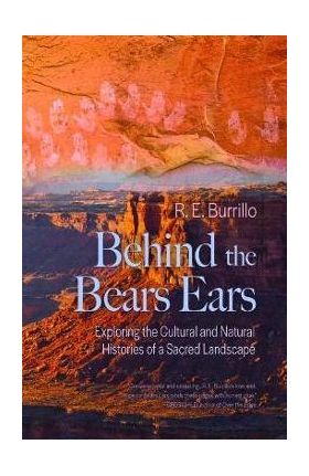 Behind the Bears Ears: Exploring the Cultural and Natural Histories of a Sacred Landscape - R. E. Burrillo