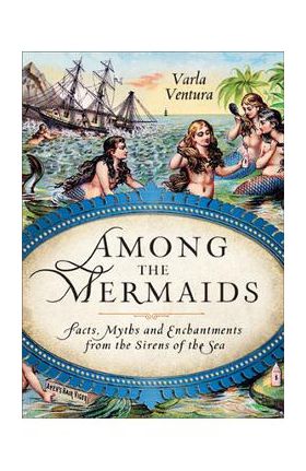 Among the Mermaids: Facts, Myths, and Enchantments from the Sirens of the Sea - Varla Ventura