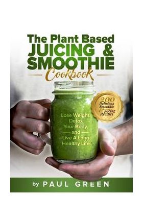 The Plant Based Juicing And Smoothie Cookbook: 200 Delicious Smoothie And Juicing Recipes To Lose Weight, Detox Your Body and Live A Long Healthy Life - Paul Green