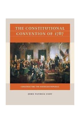 The Constitutional Convention of 1787: Constructing the American Republic - John Patrick Coby