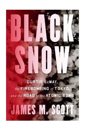 Black Snow: Curtis Lemay, the Firebombing of Tokyo, and the Road to the Atomic Bomb - James M. Scott