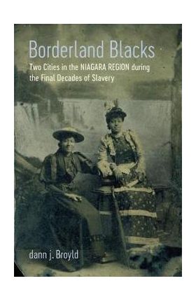 Borderland Blacks: Two Cities in the Niagara Region During the Final Decades of Slavery - Dann J. Broyld