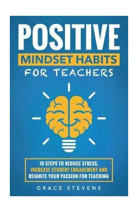 Positive Mindset Habits for Teachers: 10 Steps to Reduce Stress, Increase Student Engagement and Reignite Your Passion for Teaching - Grace Stevens