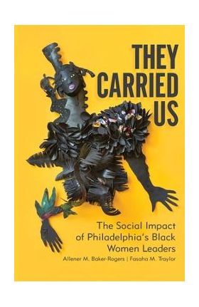 They Carried Us: The Social Impact of Philadelphia's Black Women Leaders - Allener M. Baker-rogers