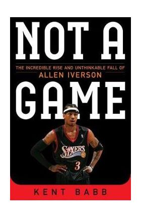 Not a Game: The Incredible Rise and Unthinkable Fall of Allen Iverson - Kent Babb