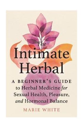 The Intimate Herbal: A Beginner's Guide to Herbal Medicine for Sexual Health, Pleasure, and Hormonal Balance - Marie White