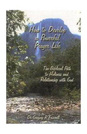 How to Develop a Powerful Prayer Life: The Biblical Path to Holiness and Relationship with God - Gregory R. Frizzell