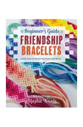 The Beginner's Guide to Friendship Bracelets: Essential Lessons for Creating Stylish Designs to Wear and Give - Masha Knots