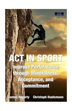 ACT in Sport: Improve Performance through Mindfulness, Acceptance, and Commitment - James Hegarty