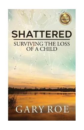 Shattered: Surviving the Loss of a Child - Gary Roe