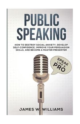 Public Speaking: Speak Like a Pro - How to Destroy Social Anxiety, Develop Self-Confidence, Improve Your Persuasion Skills, and Become - James W. Williams