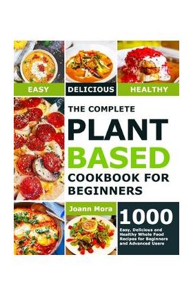 The Complete Plant Based Cookbook for Beginners: 1000 Easy, Delicious and Healthy Whole Food Recipes for Beginners and Advanced Users - Joann Mora