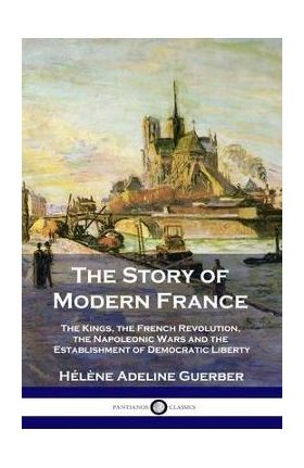 The Story of Modern France: The Kings, the French Revolution, the Napoleonic Wars and the Establishment of Democracy and Liberty - H&#65533;l&#65533;ne Adeline Guerber