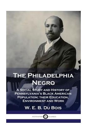 The Philadelphia Negro: A Social Study and History of Pennsylvania's Black American Population; their Education, Environment and Work - W. E. B. Du Bois