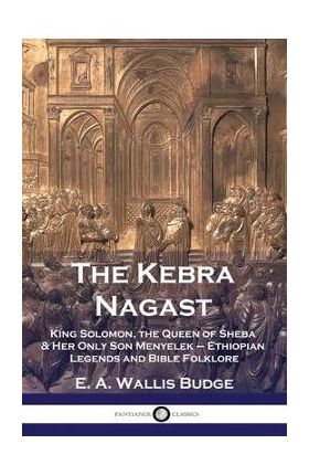 The Kebra Nagast: King Solomon, The Queen of Sheba & Her Only Son Menyelek - Ethiopian Legends and Bible Folklore - E. A. Wallis Budge