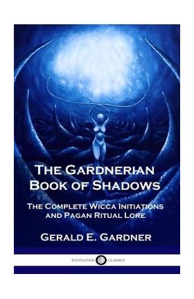 The Gardnerian Book of Shadows: The Complete Wicca Initiations and Pagan Ritual Lore - Gerald E. Gardner