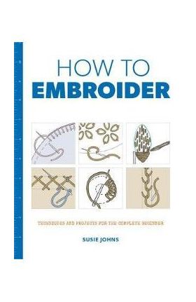 How to Embroider: Techniques and Projects for the Complete Beginner - Susie Johns