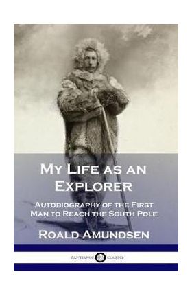 My Life as an Explorer: Autobiography of the First Man to Reach the South Pole - Roald Amundsen