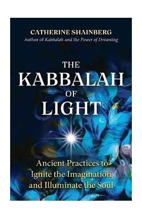 The Kabbalah of Light: Ancient Practices to Ignite the Imagination and Illuminate the Soul - Catherine Shainberg