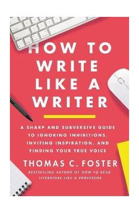 How to Write Like a Writer: A Sharp and Subversive Guide to Ignoring Inhibitions, Inviting Inspiration, and Finding Your True Voice - Thomas C. Foster
