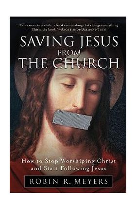 Saving Jesus from the Church: How to Stop Worshiping Christ and Start Following Jesus - Robin R. Meyers