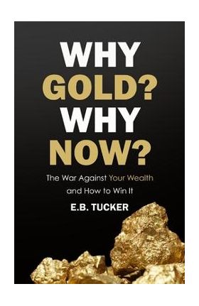 Why Gold? Why Now?: The War Against Your Wealth and How to Win It - E. B. Tucker