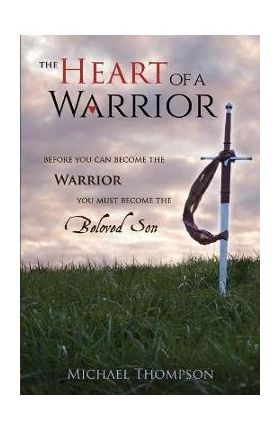 The Heart of a Warrior: Before You Can Become the Warrior You Must Become the Beloved Son - Michael Thompson